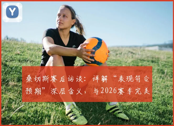 桑切斯赛后访谈:详解“表现符合预期”深层含义,与2026赛季完美收官的个人计划