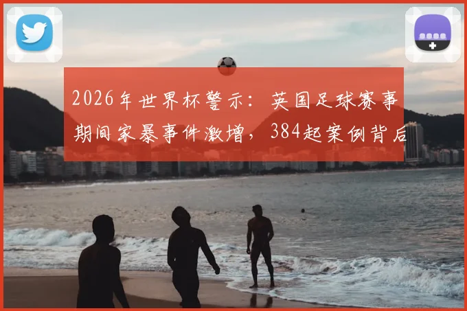 2026年世界杯警示：英国足球赛事期间家暴事件激增，384起案例背后的原因与应对方法