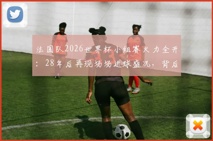 法国队2026世界杯小组赛火力全开：28年后再现场场进球盛况，背后战术与球星解析