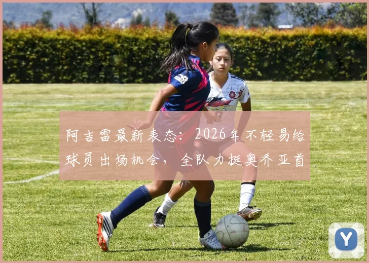 阿吉雷最新表态：2026年不轻易给球员出场机会，全队力挺奥乔亚首发地位，揭秘墨西哥队选人内幕