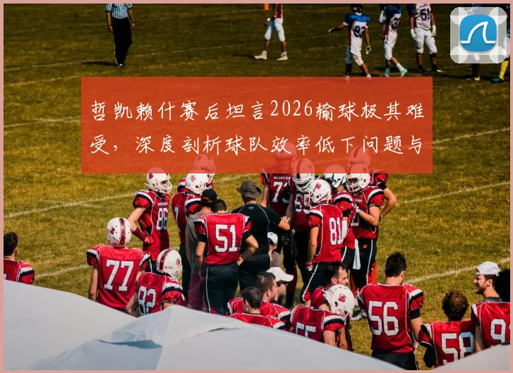 哲凯赖什赛后坦言2026输球极其难受，深度剖析球队效率低下问题与未来改进方向