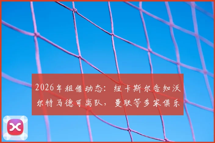 2026年租借动态：纽卡斯尔告知沃尔特马德可离队，曼联等多家俱乐部有意争夺，球员未来去向分析