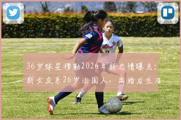 36岁球星穆勒2026年新恋情曝光:新女友系26岁法国人,离婚后生活引关注