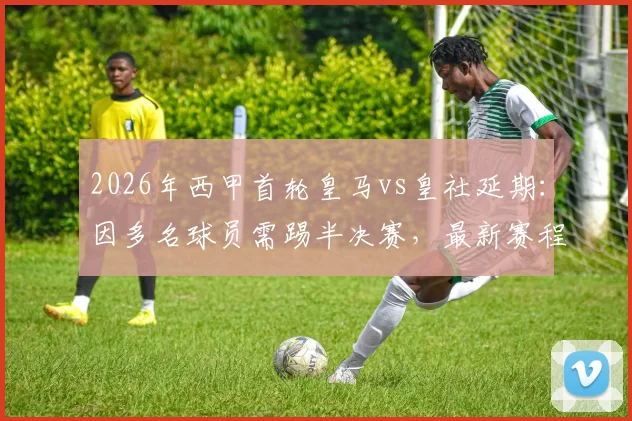 2026年西甲首轮皇马vs皇社延期:因多名球员需踢半决赛,最新赛程安排及影响解析