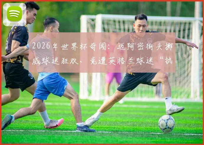 2026年世界杯奇闻：迈阿密街头挪威球迷狂欢，竟遭英格兰球迷“执法”出黄牌视频集锦