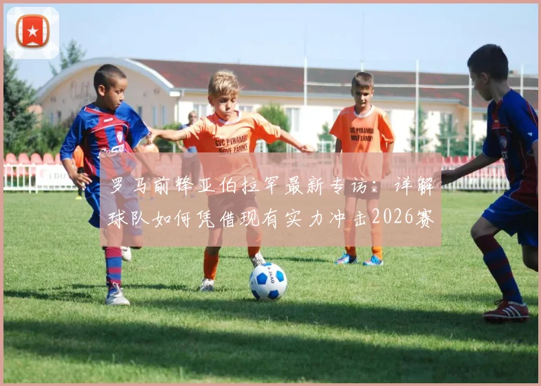 罗马前锋亚伯拉罕最新专访:详解球队如何凭借现有实力冲击2026赛季欧联杯冠军