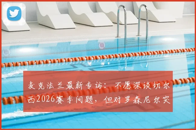 麦克法兰最新专访：不愿深谈切尔西2026赛季问题，但对罗森尼尔突遭解雇直言遗憾