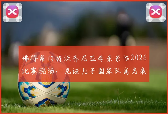 佛得角门将沃齐尼亚母亲亲临2026比赛现场，见证儿子国家队高光表现与成长历程