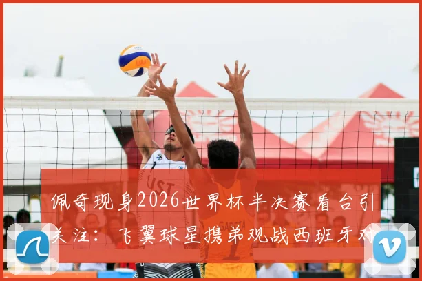 佩奇现身2026世界杯半决赛看台引关注:飞翼球星携弟观战西班牙对决法国,温情瞬间盘点