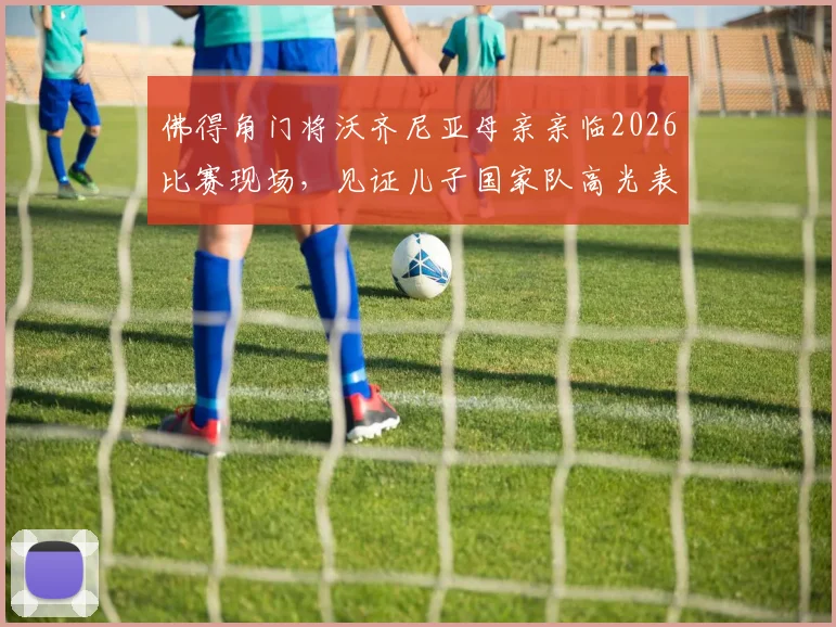 佛得角门将沃齐尼亚母亲亲临2026比赛现场,见证儿子国家队高光表现与成长历程