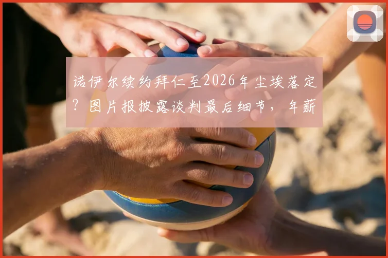 诺伊尔续约拜仁至2026年尘埃落定?图片报披露谈判最后细节,年薪与未来规划引关注