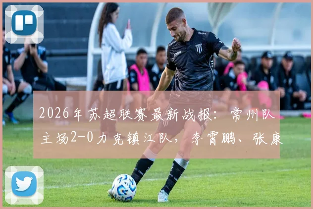 2026年苏超联赛最新战报:常州队主场2-0力克镇江队,李霄鹏、张康杰各入一球建功