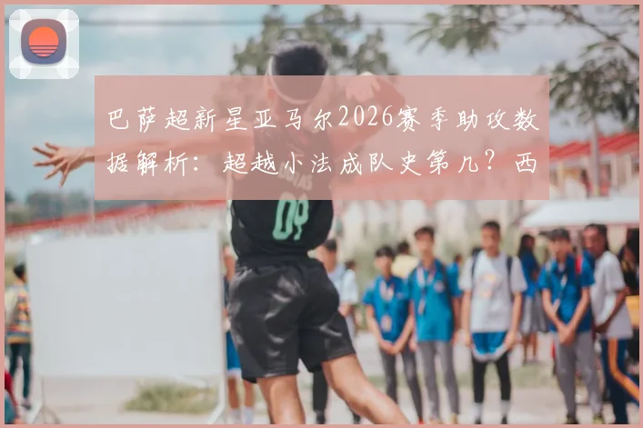 巴萨超新星亚马尔2026赛季助攻数据解析：超越小法成队史第几？西甲首位助攻上双球员实力评估
