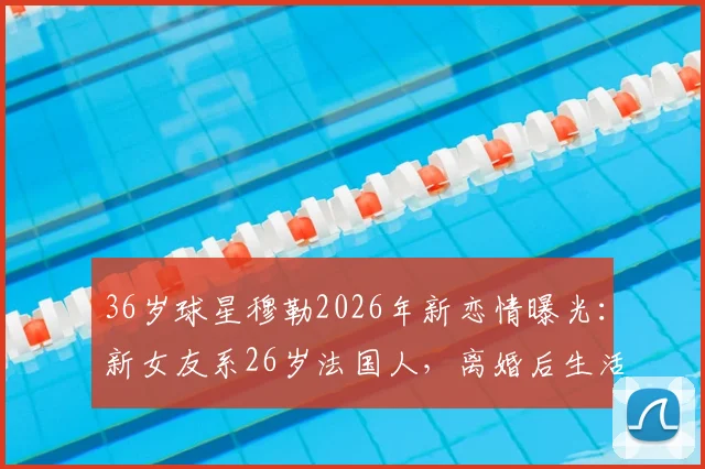 36岁球星穆勒2026年新恋情曝光：新女友系26岁法国人，离婚后生活引关注