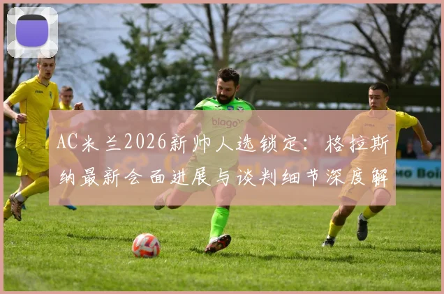AC米兰2026新帅人选锁定：格拉斯纳最新会面进展与谈判细节深度解析，米兰选帅动态一览