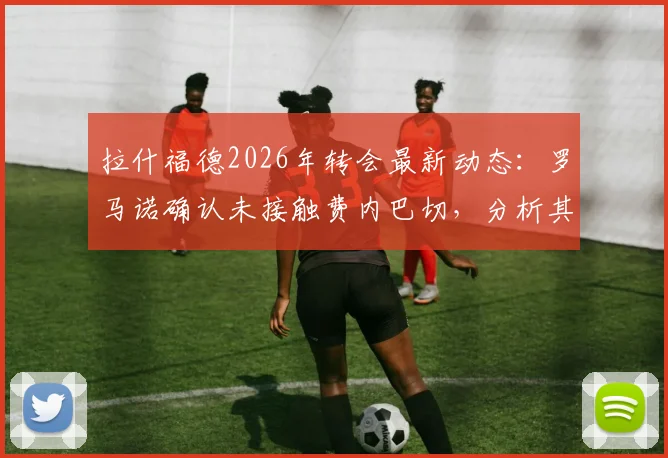拉什福德2026年转会最新动态：罗马诺确认未接触费内巴切，分析其曼联未来去向