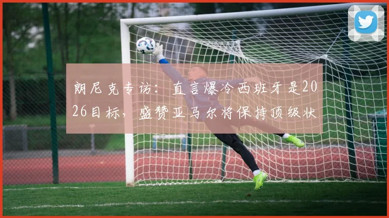 朗尼克专访：直言爆冷西班牙是2026目标，盛赞亚马尔将保持顶级状态十余年