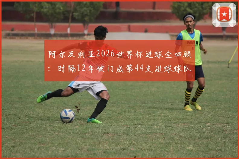 阿尔及利亚2026世界杯进球全回顾：时隔12年破门成第44支进球球队，附球队近况分析与赛事展望
