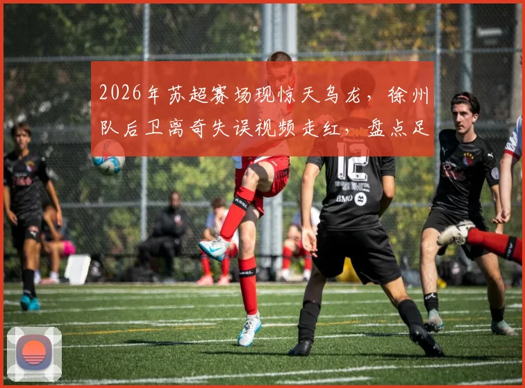 2026年苏超赛场现惊天乌龙，徐州队后卫离奇失误视频走红，盘点足坛那些令人捧腹的乌龙球名场面