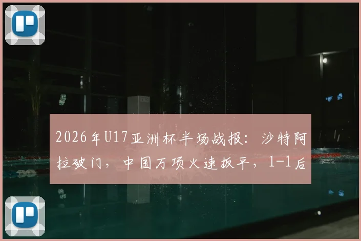 2026年U17亚洲杯半场战报:沙特阿拉破门,中国万项火速扳平,1-1后出线形势深度解读