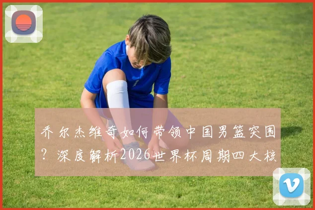 乔尔杰维奇如何带领中国男篮突围?深度解析2026世界杯周期四大核心角色与战术打法