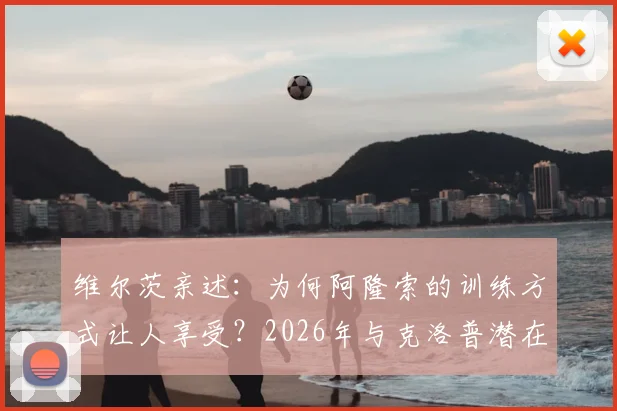 维尔茨亲述：为何阿隆索的训练方式让人享受？2026年与克洛普潜在会面引期待