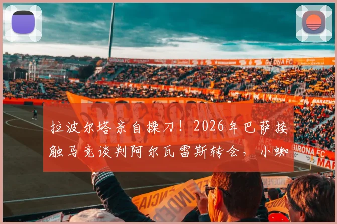 拉波尔塔亲自操刀!2026年巴萨接触马竞谈判阿尔瓦雷斯转会,小蜘蛛离队可能性分析