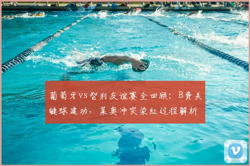 葡萄牙vs智利友谊赛全回顾：B费关键球建功，莱奥冲突染红过程解析，十人球队2-1艰难取胜（附集锦）
