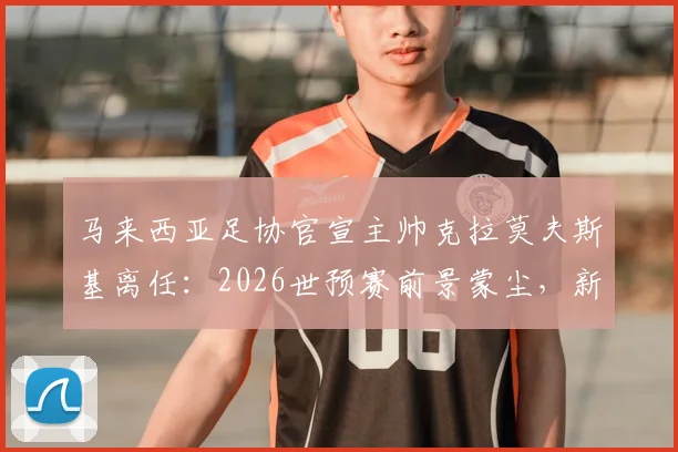 马来西亚足协官宣主帅克拉莫夫斯基离任:2026世预赛前景蒙尘,新帅人选与下课原因深度分析