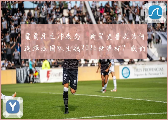 葡萄牙主帅表态：新星克鲁皮为何选择法国队出战2026世界杯？我们尊重其个人意愿
