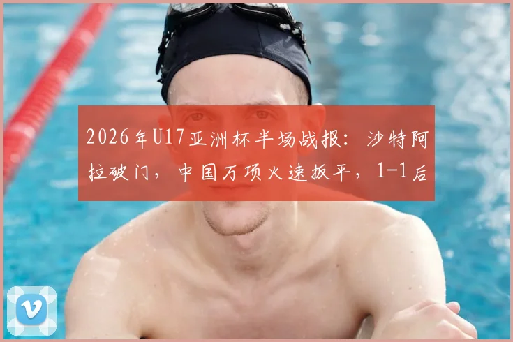 2026年U17亚洲杯半场战报：沙特阿拉破门，中国万项火速扳平，1-1后出线形势深度解读