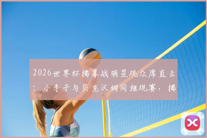 2026世界杯揭幕战明星观众席直击:小李子与贝克汉姆同框观赛,揭秘名流扎堆美国队看台的原因与穿搭