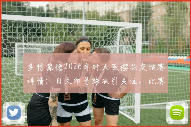 多特蒙德2026年对大阪樱花友谊赛详情:日文印号球衣引关注,比赛时间、票价及观赛指南