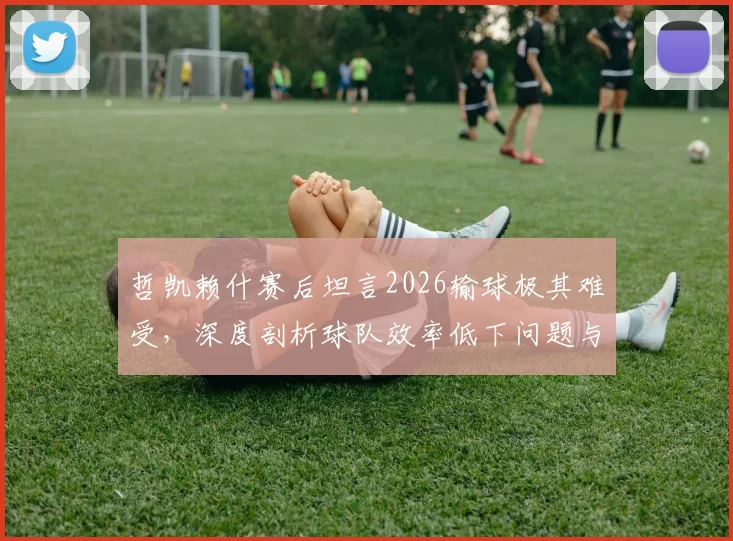 哲凯赖什赛后坦言2026输球极其难受,深度剖析球队效率低下问题与未来改进方向