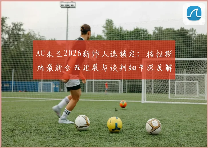 AC米兰2026新帅人选锁定:格拉斯纳最新会面进展与谈判细节深度解析,米兰选帅动态一览