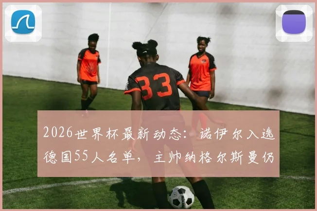 2026世界杯最新动态:诺伊尔入选德国55人名单,主帅纳格尔斯曼仍在评估带老将出征