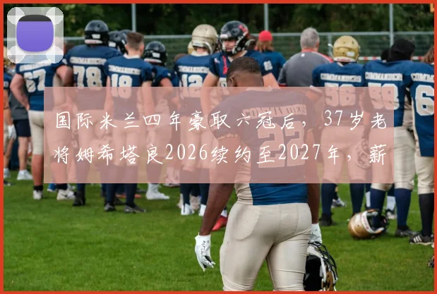 国际米兰四年豪取六冠后,37岁老将姆希塔良2026续约至2027年,薪资与队内作用深度解读