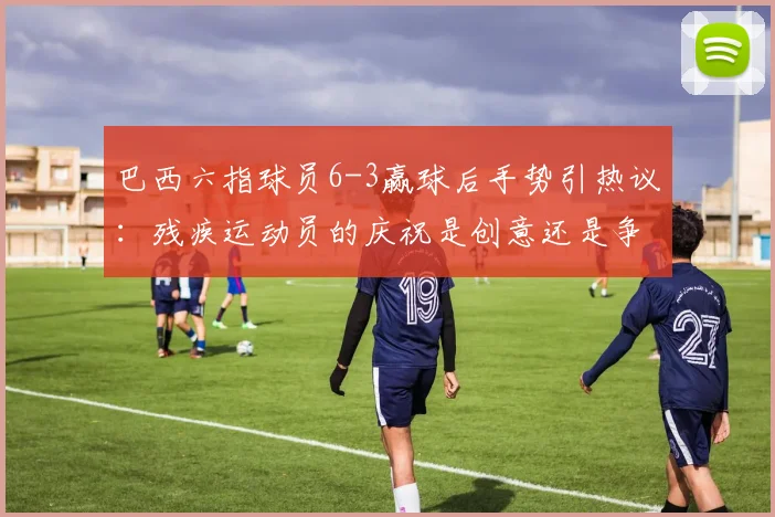 巴西六指球员6-3赢球后手势引热议:残疾运动员的庆祝是创意还是争议?深度剖析其身份与足球规则