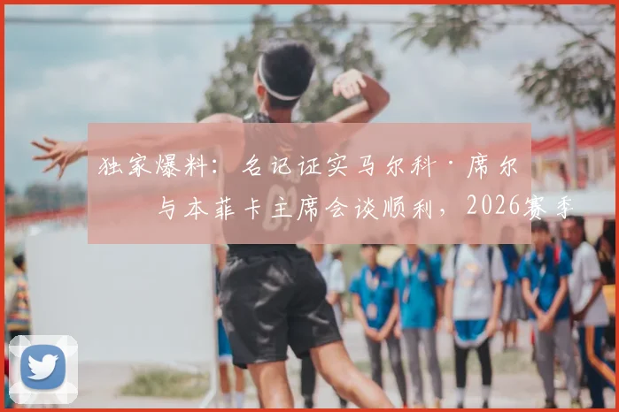 独家爆料:名记证实马尔科·席尔瓦与本菲卡主席会谈顺利,2026赛季掌舵葡超豪门前景看好