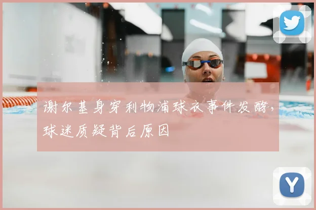 谢尔基身穿利物浦球衣事件发酵，球迷质疑背后原因