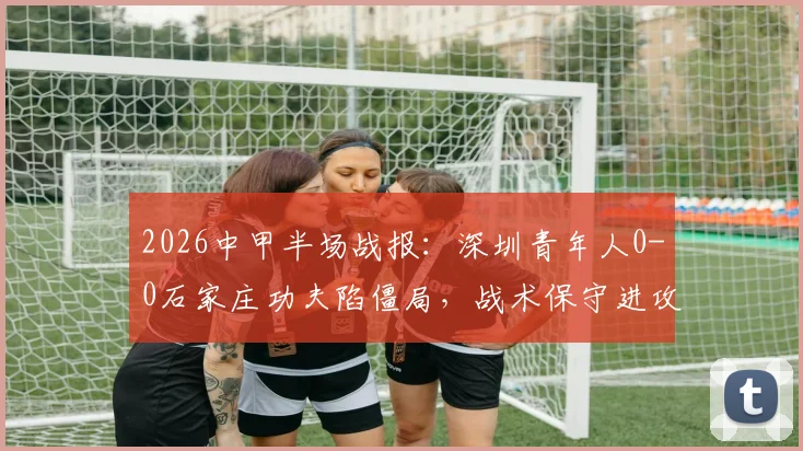 2026中甲半场战报：深圳青年人0-0石家庄功夫陷僵局，战术保守进攻乏力成主因，附全场录像回放链接