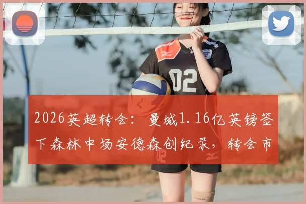 2026英超转会:曼城1.16亿英镑签下森林中场安德森创纪录,转会市场最新动态解读