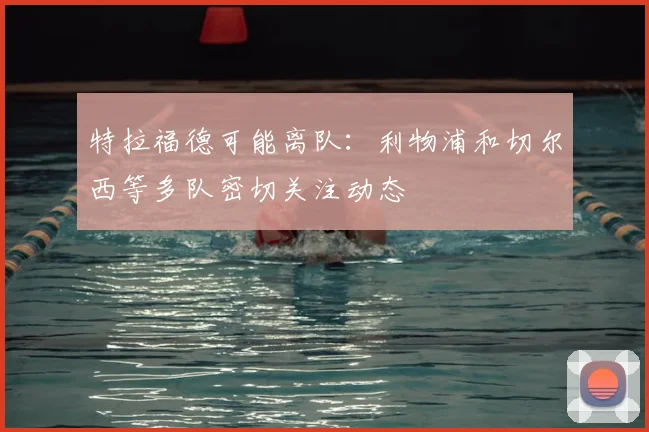 特拉福德可能离队:利物浦和切尔西等多队密切关注动态