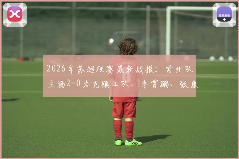 2026年苏超联赛最新战报：常州队主场2-0力克镇江队，李霄鹏、张康杰各入一球建功