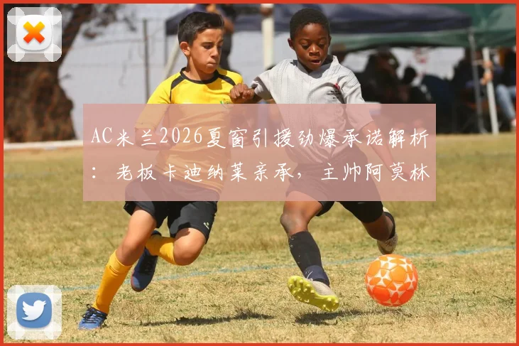 AC米兰2026夏窗引援劲爆承诺解析:老板卡迪纳莱亲承,主帅阿莫林心仪G·拉莫斯转会内幕