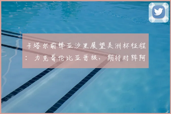 卡塔尔前锋亚沙里展望美洲杯征程：力克哥伦比亚晋级，期待对阵阿根廷与梅西交换球衣