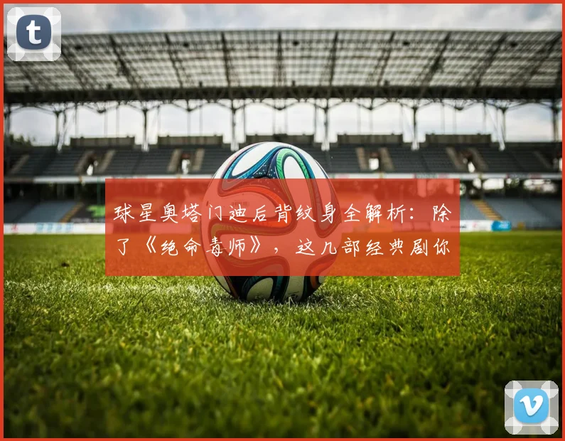 球星奥塔门迪后背纹身全解析:除了《绝命毒师》,这几部经典剧你看过几部?2026年创意纹身风潮