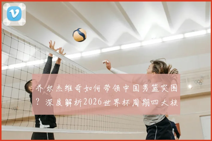 乔尔杰维奇如何带领中国男篮突围?深度解析2026世界杯周期四大核心角色与战术打法