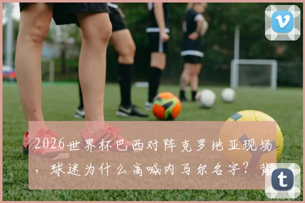 2026世界杯巴西对阵克罗地亚现场,球迷为什么高喊内马尔名字?背后原因与现场实况解析