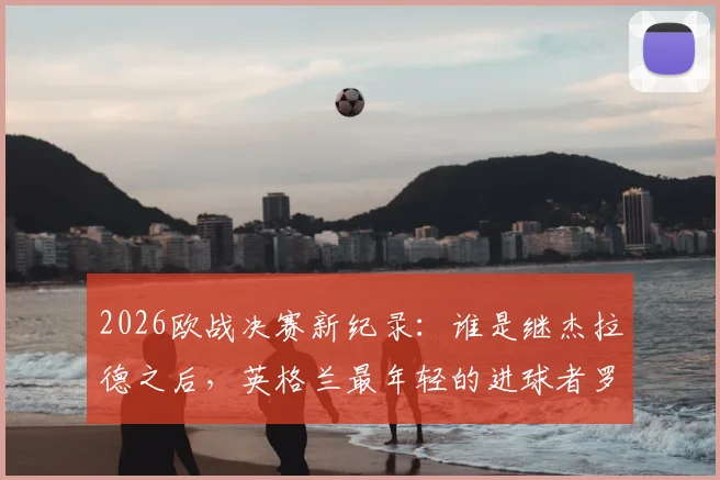 2026欧战决赛新纪录：谁是继杰拉德之后，英格兰最年轻的进球者罗杰斯？详细资料解析